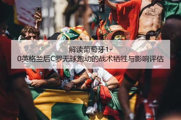 解读葡萄牙1-0英格兰后C罗无球跑动的战术牺牲与影响评估