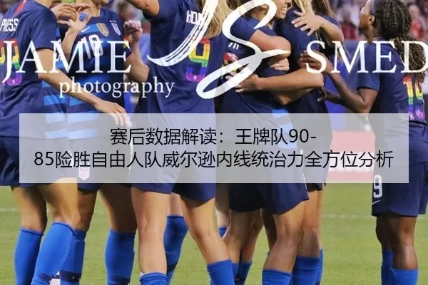 赛后数据解读：王牌队90-85险胜自由人队威尔逊内线统治力全方位分析